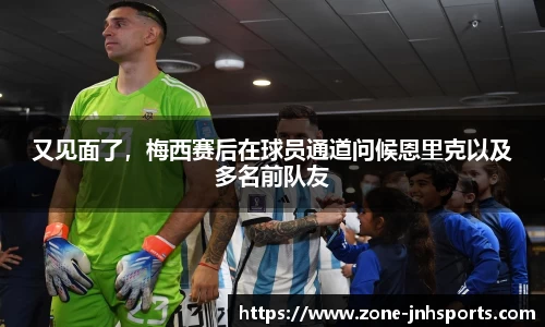 又见面了,梅西赛后在球员通道问候恩里克以及多名前队友